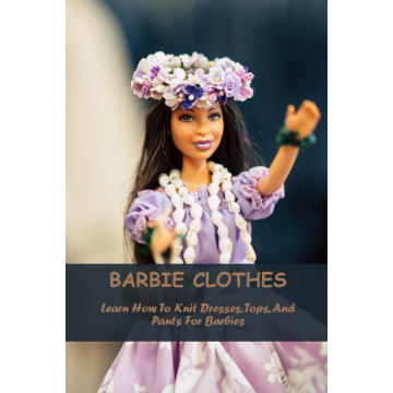 Barbie Clothes: Learn How To Knit Dresses, Tops, And Pants For Barbies